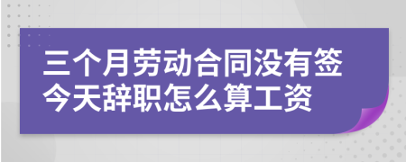 三個月勞動合同沒有簽今天辭職怎么算工資