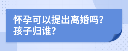 懷孕可以提出離婚嗎？孩子歸誰？