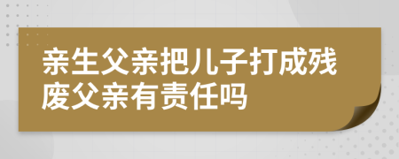 親生父親把兒子打成殘廢父親有責(zé)任嗎