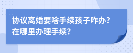 協(xié)議離婚要啥手續(xù)孩子咋辦？在哪里辦理手續(xù)？