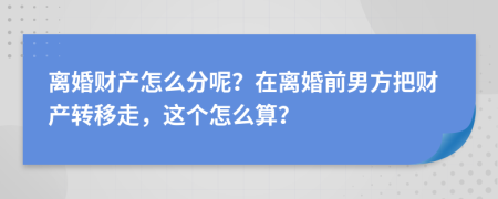 離婚財產怎么分呢？在離婚前男方把財產轉移走，這個怎么算？