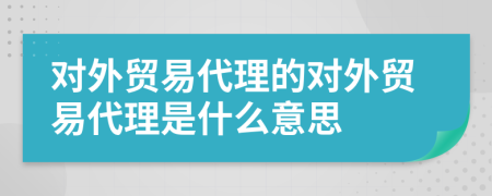 對(duì)外貿(mào)易代理的對(duì)外貿(mào)易代理是什么意思