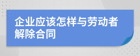 企業(yè)應該怎樣與勞動者解除合同