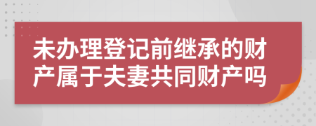 未辦理登記前繼承的財產(chǎn)屬于夫妻共同財產(chǎn)嗎