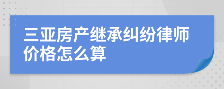 三亞房產(chǎn)繼承糾紛律師價格怎么算