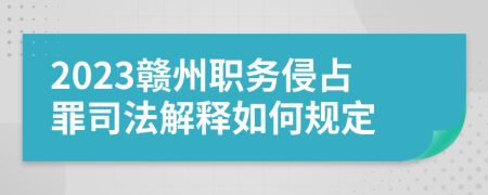 2023贛州職務(wù)侵占罪司法解釋如何規(guī)定
