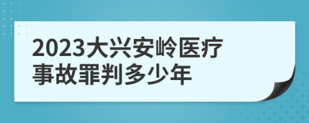 2023大興安嶺醫(yī)療事故罪判多少年