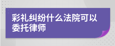 彩禮糾紛什么法院可以委托律師