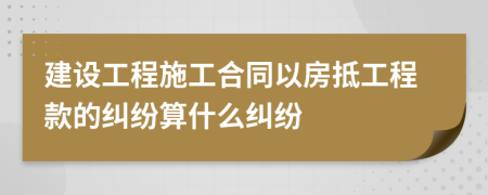 建設工程施工合同以房抵工程款的糾紛算什么糾紛