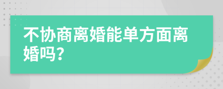 不協(xié)商離婚能單方面離婚嗎？
