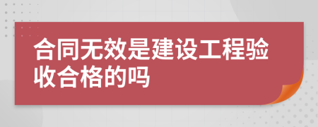 合同無(wú)效是建設(shè)工程驗(yàn)收合格的嗎