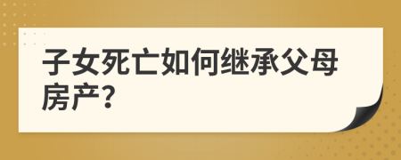 子女死亡如何繼承父母房產(chǎn)？