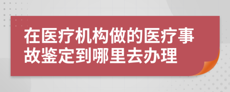 在醫(yī)療機構做的醫(yī)療事故鑒定到哪里去辦理