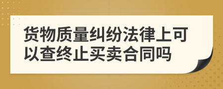 貨物質(zhì)量糾紛法律上可以查終止買賣合同嗎