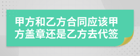 甲方和乙方合同應(yīng)該甲方蓋章還是乙方去代簽