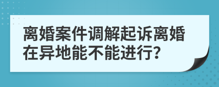 離婚案件調(diào)解起訴離婚在異地能不能進(jìn)行？