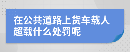 在公共道路上貨車載人超載什么處罰呢
