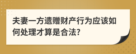 夫妻一方遺贈(zèng)財(cái)產(chǎn)行為應(yīng)該如何處理才算是合法?