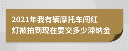 2021年我有輛摩托車闖紅燈被拍到現(xiàn)在要交多少滯納金