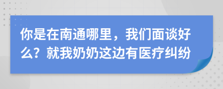 你是在南通哪里，我們面談好么？就我奶奶這邊有醫(yī)療糾紛