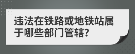 違法在鐵路或地鐵站屬于哪些部門管轄？