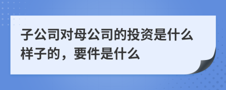 子公司對(duì)母公司的投資是什么樣子的，要件是什么