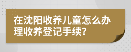 在沈陽收養(yǎng)兒童怎么辦理收養(yǎng)登記手續(xù)？