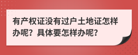 有產(chǎn)權(quán)證沒(méi)有過(guò)戶土地證怎樣辦呢？具體要怎樣辦呢？
