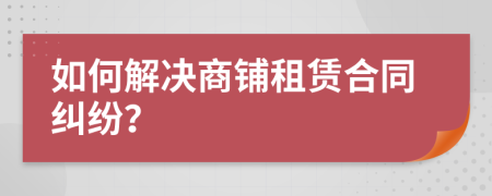 如何解決商鋪租賃合同糾紛？