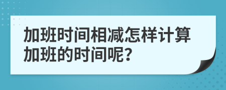 加班時(shí)間相減怎樣計(jì)算加班的時(shí)間呢？