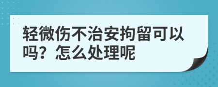 輕微傷不治安拘留可以嗎？怎么處理呢