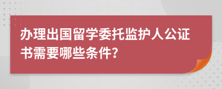 辦理出國(guó)留學(xué)委托監(jiān)護(hù)人公證書(shū)需要哪些條件？