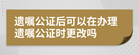 遺囑公證后可以在辦理遺囑公證時(shí)更改嗎