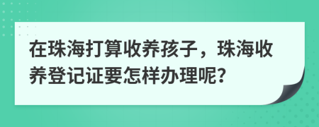 在珠海打算收養(yǎng)孩子，珠海收養(yǎng)登記證要怎樣辦理呢？