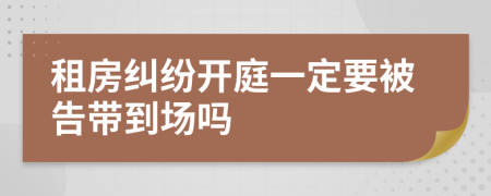 租房糾紛開(kāi)庭一定要被告帶到場(chǎng)嗎