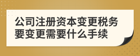 公司注冊(cè)資本變更稅務(wù)要變更需要什么手續(xù)