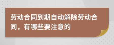 勞動合同到期自動解除勞動合同，有哪些要注意的