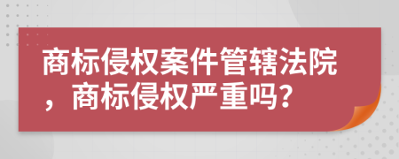 商標(biāo)侵權(quán)案件管轄法院，商標(biāo)侵權(quán)嚴(yán)重嗎？