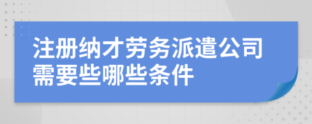 注冊(cè)納才勞務(wù)派遣公司需要些哪些條件