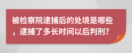 被檢察院逮捕后的處境是哪些，逮捕了多長時(shí)間以后判刑？