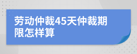 勞動(dòng)仲裁45天仲裁期限怎樣算