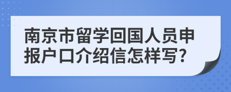南京市留學(xué)回國(guó)人員申報(bào)戶(hù)口介紹信怎樣寫(xiě)?