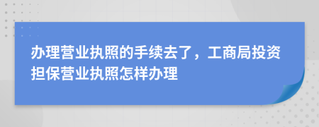 辦理營業(yè)執(zhí)照的手續(xù)去了，工商局投資擔(dān)保營業(yè)執(zhí)照怎樣辦理