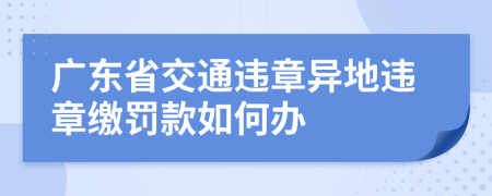 廣東省交通違章異地違章繳罰款如何辦