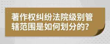著作權(quán)糾紛法院級別管轄范圍是如何劃分的？