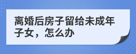 離婚后房子留給未成年子女，怎么辦