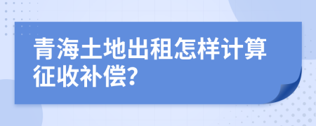 青海土地出租怎樣計(jì)算征收補(bǔ)償？
