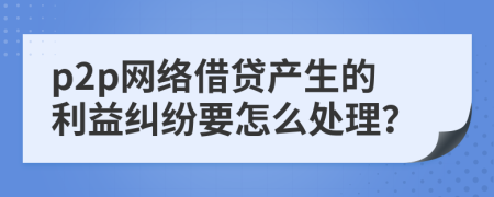p2p網(wǎng)絡(luò)借貸產(chǎn)生的利益糾紛要怎么處理？