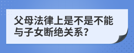 父母法律上是不是不能與子女?dāng)嘟^關(guān)系？