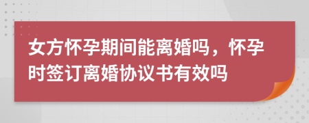 女方懷孕期間能離婚嗎，懷孕時(shí)簽訂離婚協(xié)議書(shū)有效嗎